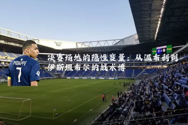决赛场地的隐性变量:从温布利到伊斯坦布尔的战术博弈